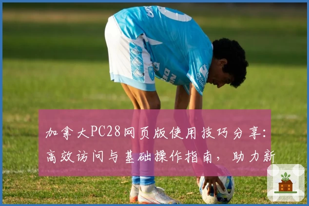 加拿大PC28网页版使用技巧分享：高效访问与基础操作指南，助力新用户快速上手轻松体验