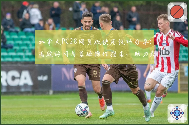 加拿大PC28网页版使用技巧分享：高效访问与基础操作指南，助力新用户快速上手轻松体验